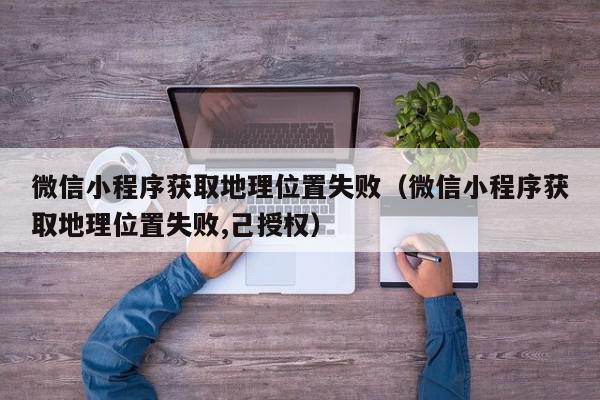微信小程序获取地理位置失败（微信小程序获取地理位置失败,己授权）,微信小程序获取地理位置失败,信息,文章,百度,第1张