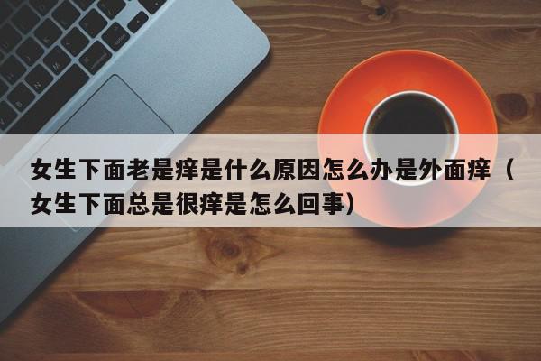 女生下面老是痒是什么原因怎么办是外面痒（女生下面总是很痒是怎么回事）,女生下面老是痒是什么原因怎么办是外面痒,信息,百度,部位,第1张