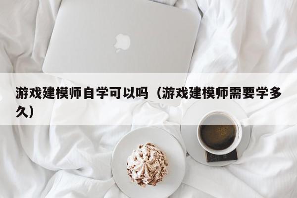 游戏建模师自学可以吗（游戏建模师需要学多久）,游戏建模师自学可以吗,信息,视频,营销,第1张