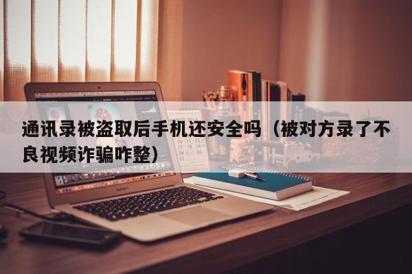 通讯录被盗取后手机还安全吗（被对方录了不良视频诈骗咋整）,通讯录被盗取后手机还安全吗,信息,视频,贷款,第1张
