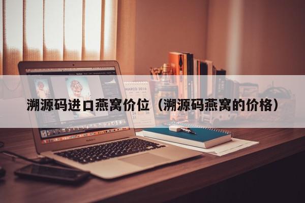 溯源码进口燕窝价位（溯源码燕窝的价格）,溯源码进口燕窝价位,信息,源码,百度,第1张