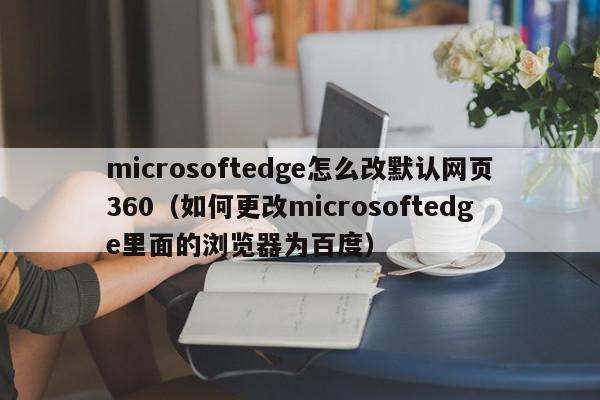 microsoftedge怎么改默认网页360（如何更改microsoftedge里面的浏览器为百度）,microsoftedge怎么改默认网页360,信息,百度,科技,第1张