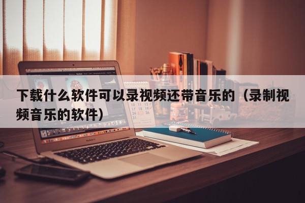 下载什么软件可以录视频还带音乐的（录制视频音乐的软件）