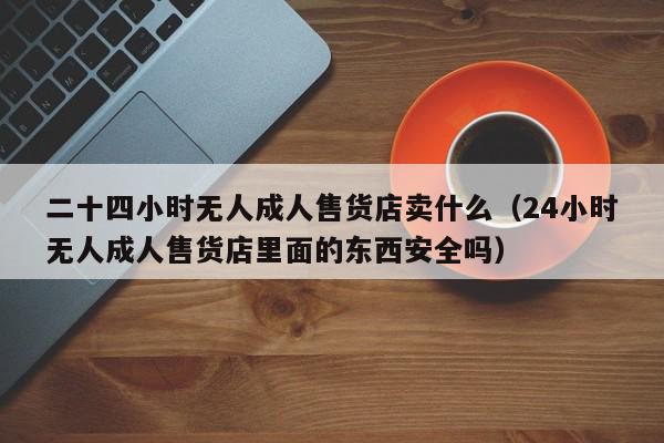 二十四小时无人成人售货店卖什么（24小时无人成人售货店里面的东西安全吗）,二十四小时无人成人售货店卖什么,信息,赚钱,投资,第1张