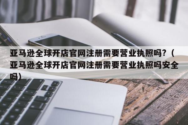亚马逊全球开店官网注册需要营业执照吗?(亚马逊全球开店官网注册需要营业执照吗安全吗),亚马逊全球开店官网注册需要营业执照吗?,信息,文章,视频,第1张 亚马逊全球开店官网注册需要营业执照吗?(亚马逊全球开店官网注册需要营业执照吗安全吗),亚马逊全球开店官网注册需要营业执照吗?,信息,文章,视频,第1张