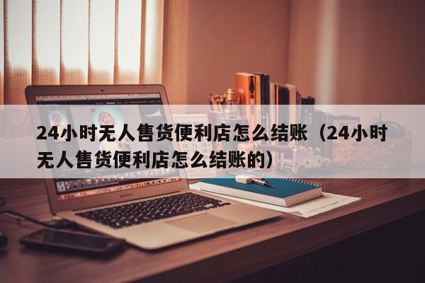 24小时无人售货便利店怎么结账（24小时无人售货便利店怎么结账的）,24小时无人售货便利店怎么结账,信息,视频,微信,第1张