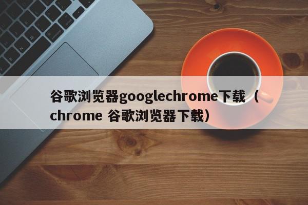 谷歌浏览器googlechrome下载（chrome 谷歌浏览器下载）,谷歌浏览器googlechrome下载,信息,文章,百度,第1张