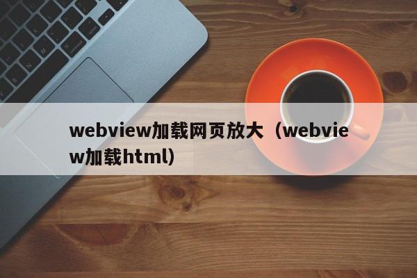 webview加载网页放大（webview加载html）,webview加载网页放大,信息,文章,html,第1张