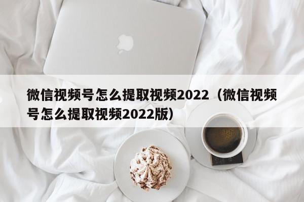 微信视频号怎么提取视频2022（微信视频号怎么提取视频2022版）,微信视频号怎么提取视频2022,信息,文章,视频,第1张