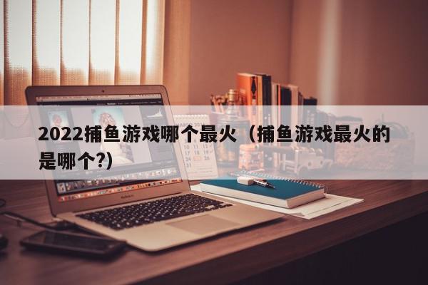 2022捕鱼游戏哪个最火（捕鱼游戏最火的是哪个?）,2022捕鱼游戏哪个最火,信息,采集,红包,第1张