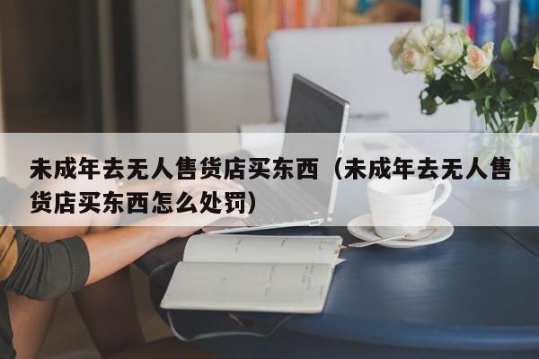 未成年去无人售货店买东西（未成年去无人售货店买东西怎么处罚）