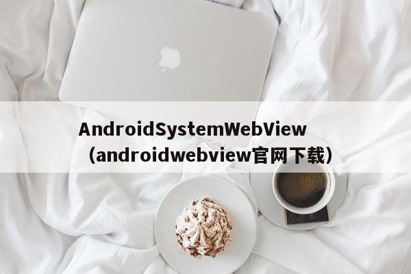 AndroidSystemWebView（androidwebview官网下载）,AndroidSystemWebView,信息,文章,视频,第1张
