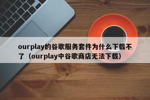 ourplay的谷歌服务套件为什么下载不了(ourplay中谷歌商店无法下载),ourplay的谷歌服务套件为什么下载不了,信息,微信,APP,第1张 ourplay的谷歌服务套件为什么下载不了(ourplay中谷歌商店无法下载),ourplay的谷歌服务套件为什么下载不了,信息,微信,APP,第1张