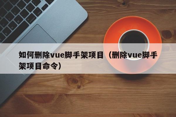 如何删除vue脚手架项目（删除vue脚手架项目命令）