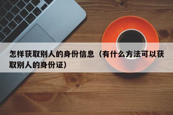 怎样获取别人的身份信息（有什么方法可以获取别人的身份证）,怎样获取别人的身份信息,信息,社区,第1张