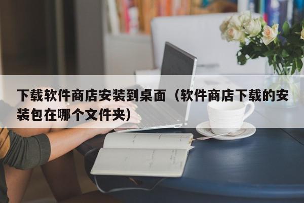 下载软件商店安装到桌面（软件商店下载的安装包在哪个文件夹）,下载软件商店安装到桌面,信息,账号,微信,第1张