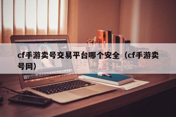 cf手游卖号交易平台哪个安全（cf手游卖号网）,cf手游卖号交易平台哪个安全,信息,文章,账号,第1张