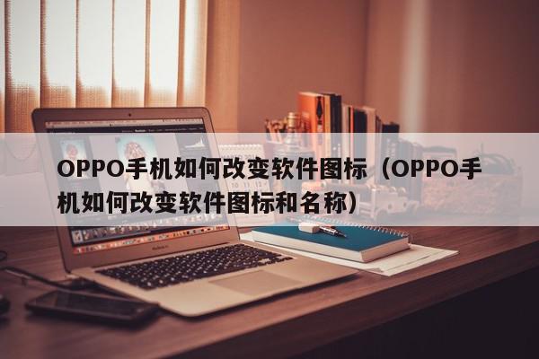 OPPO手机如何改变软件图标（OPPO手机如何改变软件图标和名称）