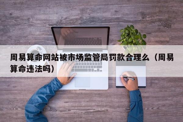 周易算命网站被市场监管局罚款合理么（周易算命违法吗）,周易算命网站被市场监管局罚款合理么,信息,文章,周易算命,第1张