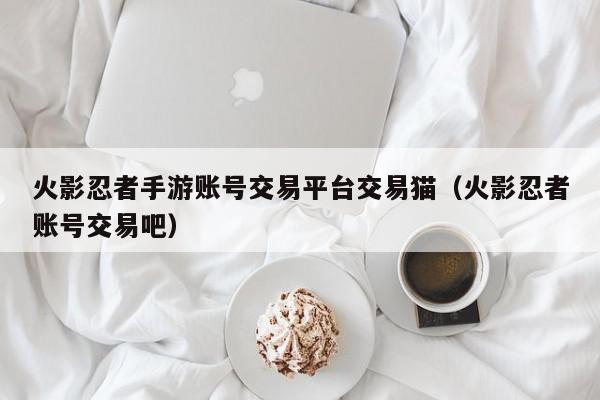 火影忍者手游账号交易平台交易猫（火影忍者账号交易吧）,火影忍者手游账号交易平台交易猫,信息,文章,账号,第1张