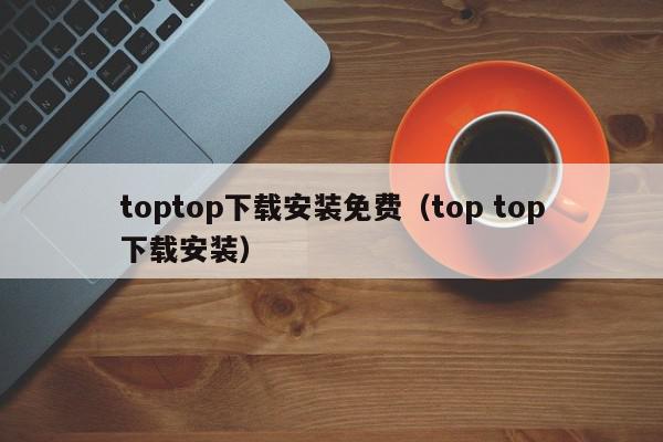 toptop下载安装免费（top top下载安装）