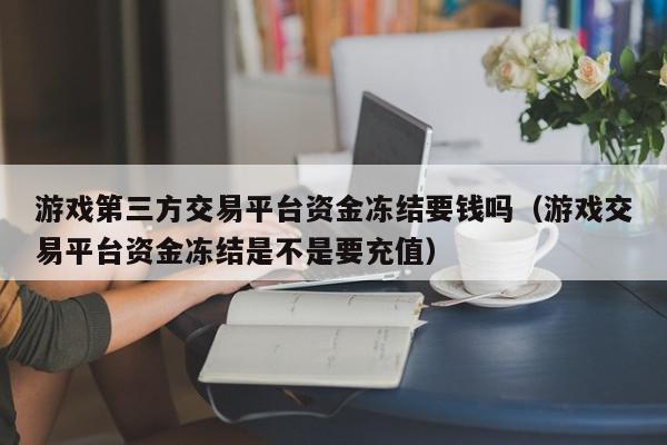 游戏第三方交易平台资金冻结要钱吗（游戏交易平台资金冻结是不是要充值）,游戏第三方交易平台资金冻结要钱吗,信息,文章,账号,第1张