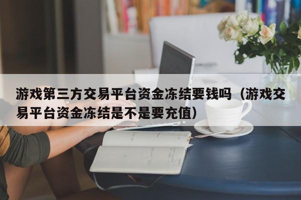 游戏第三方交易平台资金冻结要钱吗（游戏交易平台资金冻结是不是要充值）