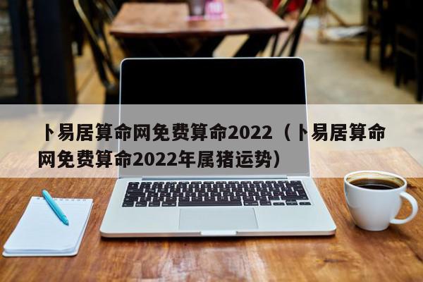 卜易居算命网免费算命2022（卜易居算命网免费算命2022年属猪运势）