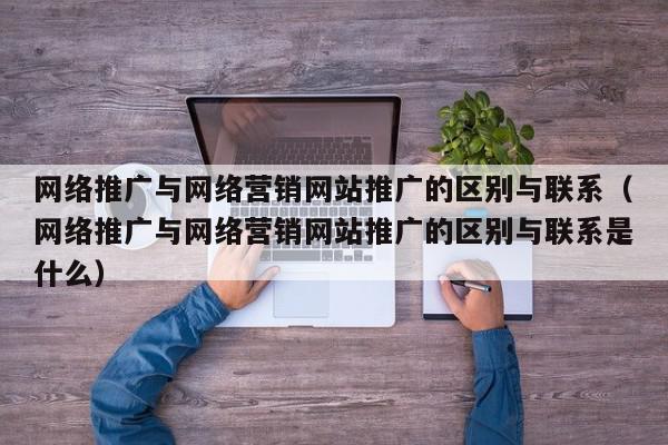 网络推广与网络营销网站推广的区别与联系（网络推广与网络营销网站推广的区别与联系是什么）,网络推广与网络营销网站推广的区别与联系,信息,文章,视频,第1张