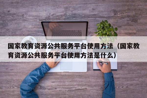 国家教育资源公共服务平台使用方法（国家教育资源公共服务平台使用方法是什么）,国家教育资源公共服务平台使用方法,信息,文章,视频,第1张