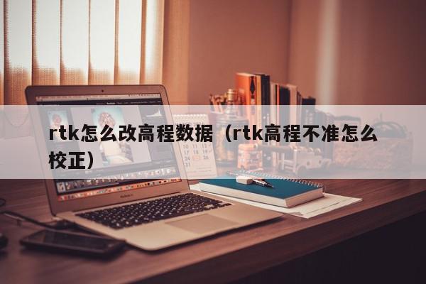 rtk怎么改高程数据（rtk高程不准怎么校正）,rtk怎么改高程数据,信息,采集,第1张