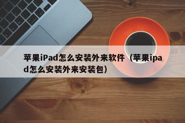 苹果iPad怎么安装外来软件（苹果ipad怎么安装外来安装包）,苹果iPad怎么安装外来软件,信息,文章,APP,第1张