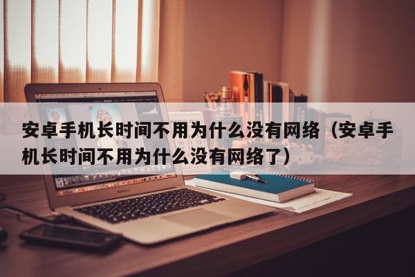 安卓手机长时间不用为什么没有网络（安卓手机长时间不用为什么没有网络了）