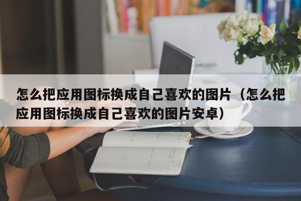 怎么把应用图标换成自己喜欢的图片（怎么把应用图标换成自己喜欢的图片安卓）,怎么把应用图标换成自己喜欢的图片,信息,文章,安卓,第1张