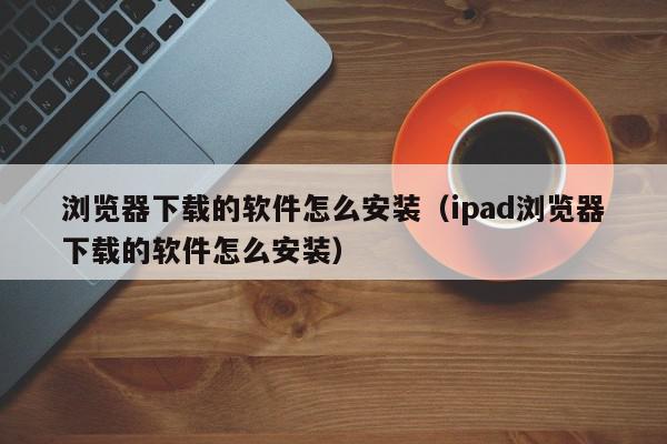 浏览器下载的软件怎么安装（ipad浏览器下载的软件怎么安装）