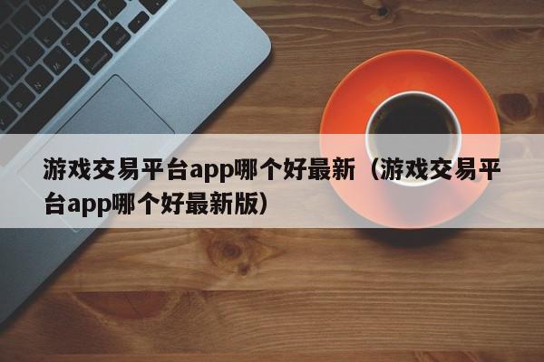 游戏交易平台app哪个好最新（游戏交易平台app哪个好最新版）,游戏交易平台app哪个好最新,信息,文章,账号,第1张