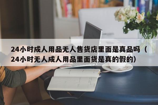 24小时成人用品无人售货店里面是真品吗（24小时无人成人用品里面货是真的假的）,24小时成人用品无人售货店里面是真品吗,信息,文章,部位,第1张