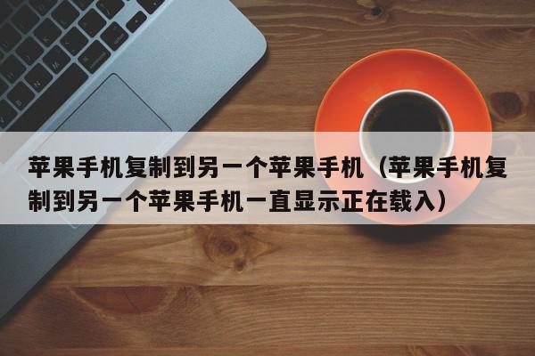 苹果手机复制到另一个苹果手机（苹果手机复制到另一个苹果手机一直显示正在载入）