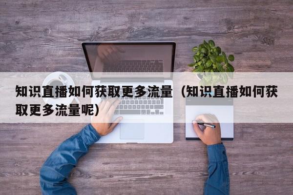 知识直播如何获取更多流量（知识直播如何获取更多流量呢）,知识直播如何获取更多流量,信息,文章,视频,第1张