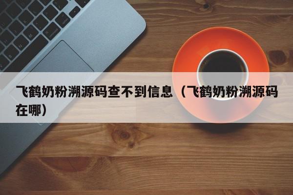 飞鹤奶粉溯源码查不到信息（飞鹤奶粉溯源码在哪）,飞鹤奶粉溯源码查不到信息,信息,文章,源码,第1张