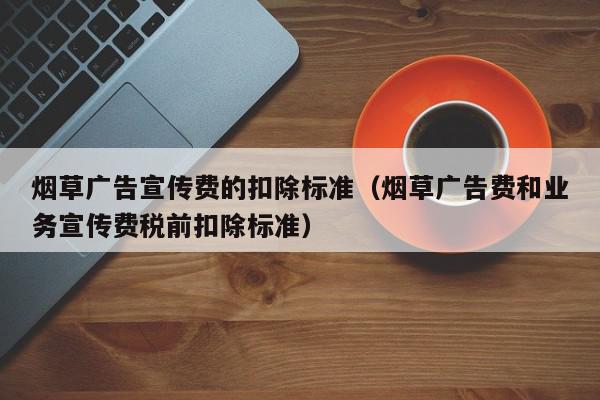 烟草广告宣传费的扣除标准（烟草广告费和业务宣传费税前扣除标准）,烟草广告宣传费的扣除标准,信息,文章,化妆品,第1张