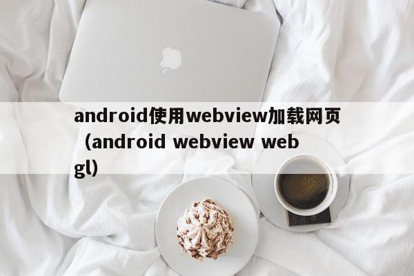 android使用webview加载网页（android webview webgl）