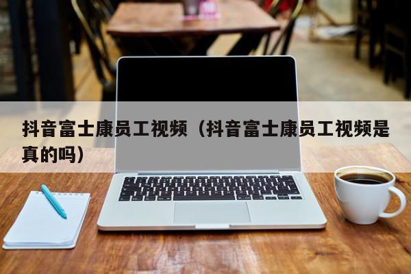 抖音富士康员工视频（抖音富士康员工视频是真的吗）,抖音富士康员工视频,信息,视频,投资,第1张