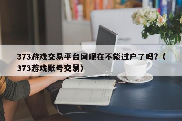 373游戏交易平台网现在不能过户了吗?（373游戏账号交易）,373游戏交易平台网现在不能过户了吗?,信息,账号,百度,第1张