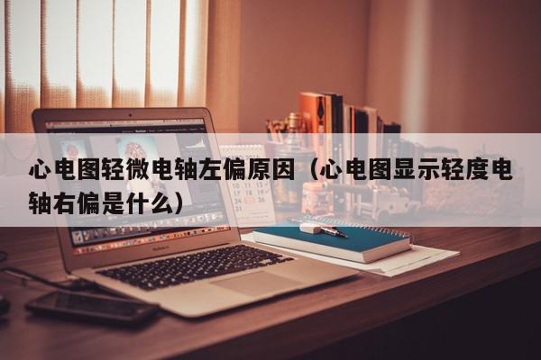 心电图轻微电轴左偏原因（心电图显示轻度电轴右偏是什么）,心电图轻微电轴左偏原因,信息,文章,第1张