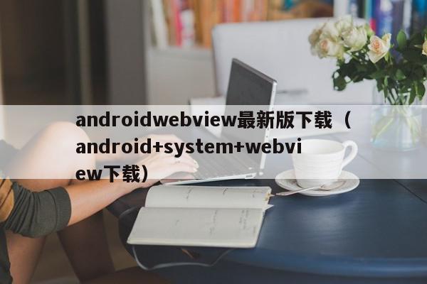 androidwebview最新版下载（android+system+webview下载）