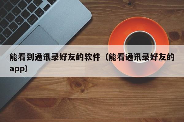 能看到通讯录好友的软件（能看通讯录好友的app）,能看到通讯录好友的软件,信息,微信,QQ,第1张