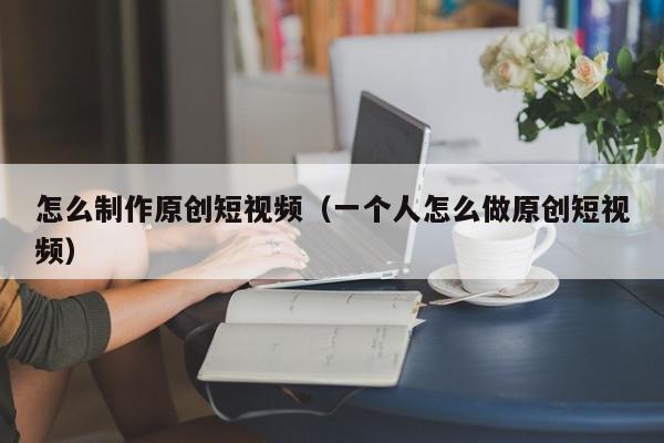 怎么制作原创短视频（一个人怎么做原创短视频）,怎么制作原创短视频,信息,视频,账号,第1张