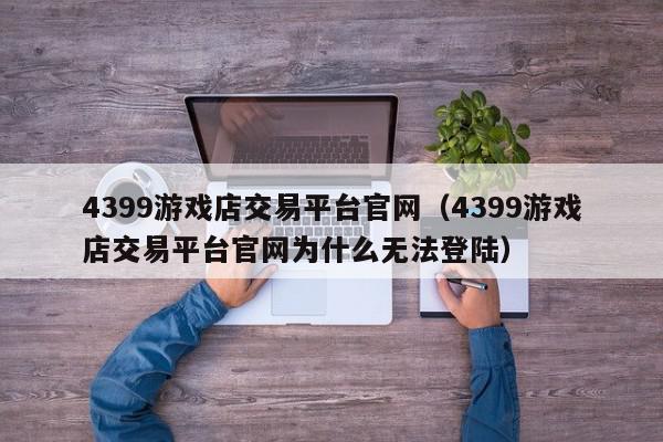 4399游戏店交易平台官网（4399游戏店交易平台官网为什么无法登陆）