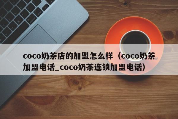 coco奶茶店的加盟怎么样（coco奶茶加盟电话_coco奶茶连锁加盟电话）,coco奶茶店的加盟怎么样,信息,文章,营销,第1张